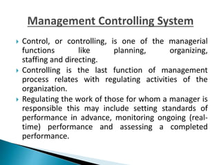  Control, or controlling, is one of the managerial
functions like planning, organizing,
staffing and directing.
 Controlling is the last function of management
process relates with regulating activities of the
organization.
 Regulating the work of those for whom a manager is
responsible this may include setting standards of
performance in advance, monitoring ongoing (real-
time) performance and assessing a completed
performance.
 