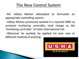 Mr. Aditya Mohan attempted to formulate an
appropriate controlling system.
Aditya Mohan previously worked in a reputed MNC as
assistant marketing controller, took charge as the
‘marketing controller’ of Usha International Ltd.
Wherever he worked, he applied his own new or
different method of working.
 