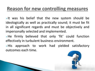 It was his belief that the new system should be
ideologically as well as practically sound; it must be fit
in all significant regards and must be objectively and
impersonally selected and implemented.
He firmly believed that only ‘fit’ could function
effectively in turbulent business environment.
His approach to work had yielded satisfactory
outcomes each time.
 