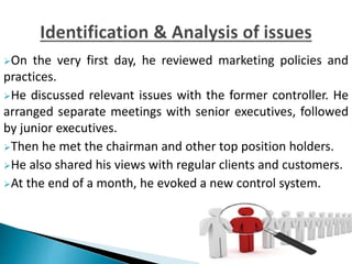 On the very first day, he reviewed marketing policies and
practices.
He discussed relevant issues with the former controller. He
arranged separate meetings with senior executives, followed
by junior executives.
Then he met the chairman and other top position holders.
He also shared his views with regular clients and customers.
At the end of a month, he evoked a new control system.
 