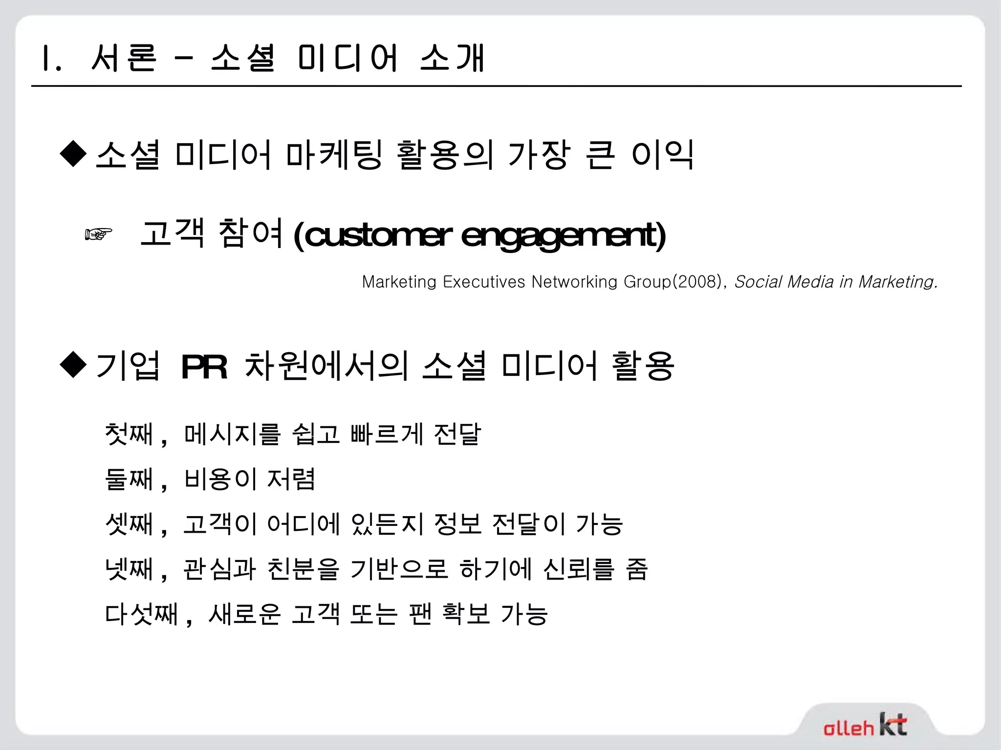I.  서론 – 소셜 미디어 소개 소셜 미디어 마케팅 활용의 가장 큰 이익 첫째 ,  메시지를 쉽고 빠르게 전달 둘째 ,  비용이 저렴 셋째 ,  고객이 어디에 있든지 정보 전달이 가능 넷째 ,  관심과 친분을 기반으로 하기에 신뢰를 줌 다섯째 ,  새로운 고객 또는 팬 확보 가능 기업  PR  차원에서의 소셜 미디어 활용 ☞   고객 참여 (customer engagement) Marketing Executives Networking Group(2008),  Social Media in Marketing. 