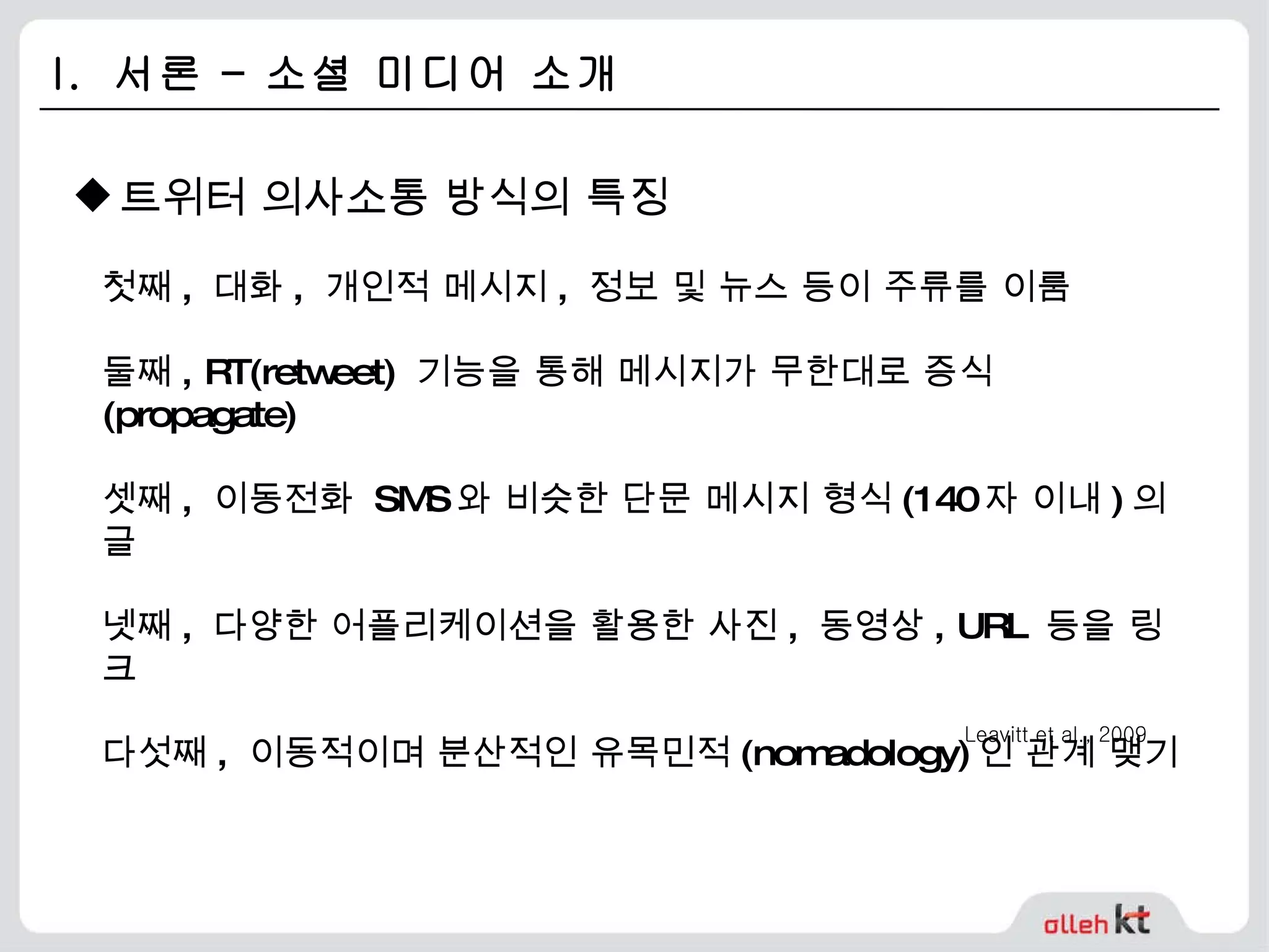 I.  서론 – 소셜 미디어 소개 트위터 의사소통 방식의 특징 첫째 ,  대화 ,  개인적 메시지 ,  정보 및 뉴스 등이 주류를 이룸 둘째 , RT(retweet)  기능을 통해 메시지가 무한대로 증식 (propagate) 셋째 ,  이동전화  SMS 와 비슷한 단문 메시지 형식 (140 자 이내 ) 의 글 넷째 ,  다양한 어플리케이션을 활용한 사진 ,  동영상 , URL  등을 링크 다섯째 ,  이동적이며 분산적인 유목민적 (nomadology) 인 관계 맺기 Leavitt et al., 2009 