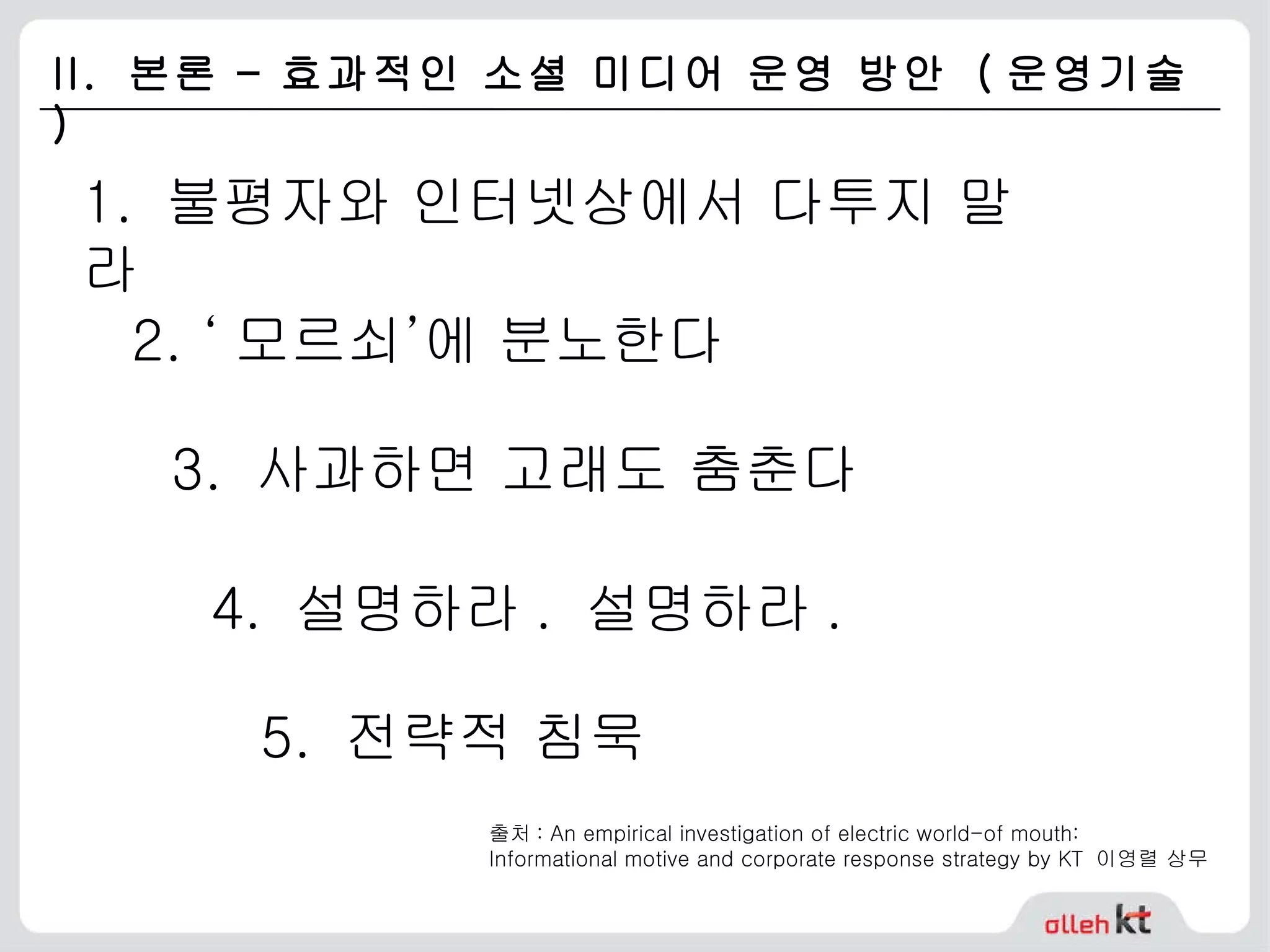 II.  본론 – 효과적인 소셜 미디어 운영 방안  ( 운영기술 ) 1.  불평자와 인터넷상에서 다투지 말라 2. ‘ 모르쇠’에 분노한다 3.  사과하면 고래도 춤춘다 4.  설명하라 .  설명하라 . 5.  전략적 침묵 출처 : An empirical investigation of electric world-of mouth:  Informational motive and corporate response strategy by KT  이영렬 상무  