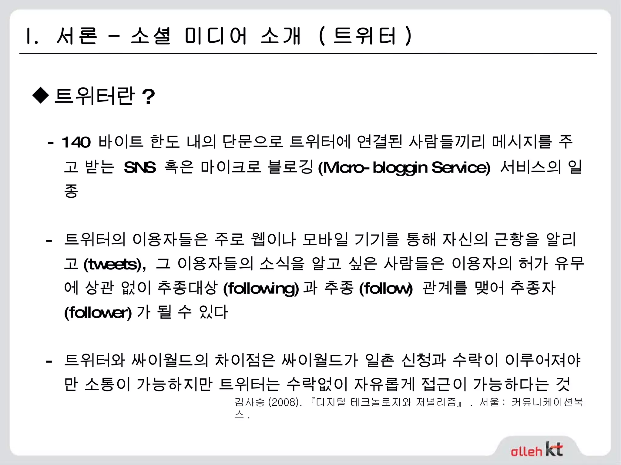 I.  서론 – 소셜 미디어 소개  ( 트위터 ) 트위터란 ? - 140  바이트 한도 내의 단문으로 트위터에 연결된 사람들끼리 메시지를 주고 받는  SNS  혹은 마이크로 블로깅 (Micro-bloggin Service)  서비스의 일종 -  트위터의 이용자들은 주로 웹이나 모바일 기기를 통해 자신의 근황을 알리고 (tweets),  그 이용자들의 소식을 알고 싶은 사람들은 이용자의 허가 유무에 상관 없이 추종대상 (following) 과 추종 (follow)  관계를 맺어 추종자 (follower) 가 될 수 있다 -  트위터와 싸이월드의 차이점은 싸이월드가 일촌 신청과 수락이 이루어져야만 소통이 가능하지만 트위터는 수락없이 자유롭게 접근이 가능하다는 것 김사승 (2008). 『디지털 테크놀로지와 저널리즘』 .  서울 :  커뮤니케이션북스 . 
