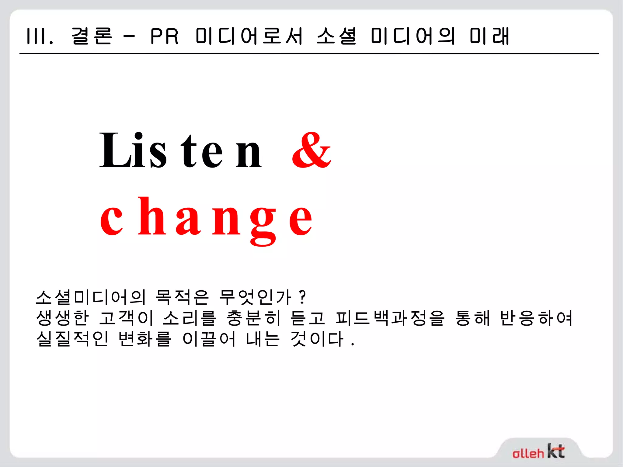III.  결론 –  PR  미디어로서 소셜 미디어의 미래 Listen  &  change 소셜미디어의 목적은 무엇인가 ?  생생한 고객이 소리를 충분히 듣고 피드백과정을 통해 반응하여 실질적인 변화를 이끌어 내는 것이다 . 