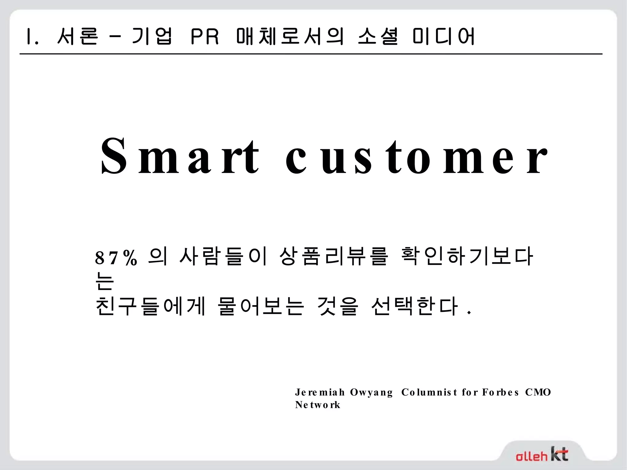 I.  서론 – 기업  PR  매체로서의 소셜 미디어 87% 의 사람들이 상품리뷰를 확인하기보다는  친구들에게 물어보는 것을 선택한다 . Smart customer  Jeremiah Owyang   Columnist for Forbes CMO Network   