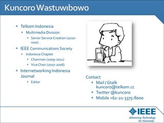 Telkom Indonesia
  Multimedia Division
     Senior Service Creation (2010-
     now)
IEEE Communications Society
  Indonesia Chapter
     Chairman (2009-2011)
     Vice Chair (2007-2008)
Internetworking Indonesia
Journal                               Contact
     Editor                                Mail / Gtalk
                                           kuncoro@telkom.cc
                                           Twitter @kuncoro
                                           Mobile +62-21-3375-8000
 
