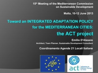 Emilio D'Alessio
Architect, Town Planner, Sustainable Development Consultant
Coordinamento Agende 21 Locali Italiane
15th
Meeting of the Mediterranean Commission
on Sustainable Development
Malta, 10-12 June 2013
Toward an INTEGRATED ADAPTATION POLICY
for the MEDITERRANEAN CITIES:
the ACT project
 