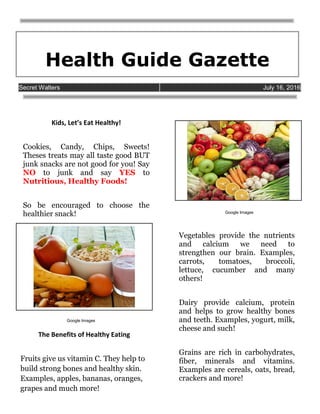 Health Guide Gazette
Google Images
Google Images
Secret Walters July 16, 2016
Kids, Let’s Eat Healthy!
Cookies, Candy, Chips, Sweets!
Theses treats may all taste good BUT
junk snacks are not good for you! Say
NO to junk and say YES to
Nutritious, Healthy Foods!
So be encouraged to choose the
healthier snack!
The Benefits of Healthy Eating
Fruits give us vitamin C. They help to
build strong bones and healthy skin.
Examples, apples, bananas, oranges,
grapes and much more!
Vegetables provide the nutrients
and calcium we need to
strengthen our brain. Examples,
carrots, tomatoes, broccoli,
lettuce, cucumber and many
others!
Dairy provide calcium, protein
and helps to grow healthy bones
and teeth. Examples, yogurt, milk,
cheese and such!
Grains are rich in carbohydrates,
fiber, minerals and vitamins.
Examples are cereals, oats, bread,
crackers and more!
 