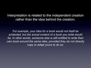 Interpretation is related to the independent creation
      rather than the idea behind the creation.


    For example, your idea for a book would not itself be
 protected, but the actual content of a book you write would
be. In other words, someone else is still entitled to write their
own book around the same idea, provided they do not directly
                copy or adapt yours to do so.
 
