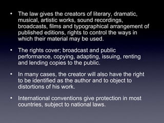 • The law gives the creators of literary, dramatic,
   musical, artistic works, sound recordings,
   broadcasts, films and typographical arrangement of
   published editions, rights to control the ways in
   which their material may be used.
• The rights cover; broadcast and public
   performance, copying, adapting, issuing, renting
   and lending copies to the public.
• In many cases, the creator will also have the right
   to be identified as the author and to object to
   distortions of his work.
• International conventions give protection in most
   countries, subject to national laws.
 