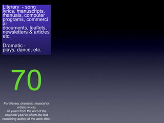 Literary - song
lyrics, manuscripts,
manuals, computer
programs, commerci
al
documents, leaflets,
newsletters & articles
etc.
Dramatic -
plays, dance, etc.




     70
 For literary, dramatic, musical or
            artistic works
   70 years from the end of the
  calendar year in which the last
remaining author of the work dies.
 