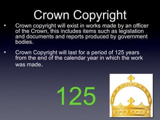 Crown Copyright
•   Crown copyright will exist in works made by an officer
    of the Crown, this includes items such as legislation
    and documents and reports produced by government
    bodies.
•   Crown Copyright will last for a period of 125 years
    from the end of the calendar year in which the work
    was made.




                   125
 