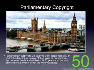 Parliamentary Copyright




• Parliamentary Copyright will apply to work that is made by or
 under the direction or control of the House of Commons or
 the House of Lords and will last until 50 years from the end
 of the calendar year in which the work was made.
                                                                   50
                                                        Image: Jon Whiles / FreeDigitalPhotos.net
 