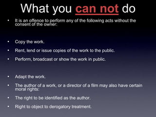 What you can not do
•   It is an offence to perform any of the following acts without the
    consent of the owner:


•   Copy the work.
•   Rent, lend or issue copies of the work to the public.
•   Perform, broadcast or show the work in public.


•   Adapt the work.
•   The author of a work, or a director of a film may also have certain
    moral rights:
•   The right to be identified as the author.
•   Right to object to derogatory treatment.
 