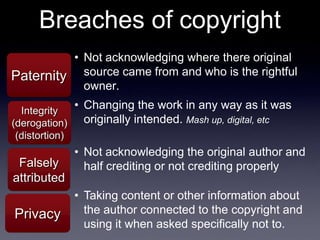 Breaches of copyright
          • Not acknowledging where there original
Paternity   source came from and who is the rightful
            owner.

  Integrity
             • Changing the work in any way as it was
(derogation)   originally intended. Mash up, digital, etc
(distortion)
               • Not acknowledging the original author and
 Falsely         half crediting or not crediting properly
attributed
               • Taking content or other information about
Privacy          the author connected to the copyright and
                 using it when asked specifically not to.
 