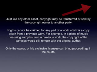 Just like any other asset, copyright may be transferred or sold by
               the copyright owner to another party.

 Rights cannot be claimed for any part of a work which is a copy
  taken from a previous work. For example, in a piece of music
   featuring samples from a previous work, the copyright of the
        samples would still remain with the original author.

Only the owner, or his exclusive licensee can bring proceedings in
                            the courts.
 