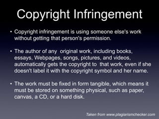 Copyright Infringement
• Copyright infringement is using someone else's work
  without getting that person's permission.

• The author of any original work, including books,
  essays, Webpages, songs, pictures, and videos,
  automatically gets the copyright to that work, even if she
  doesn't label it with the copyright symbol and her name.

• The work must be fixed in form tangible, which means it
  must be stored on something physical, such as paper,
  canvas, a CD, or a hard disk.


                                Taken from www.plagiarismchecker.com
 