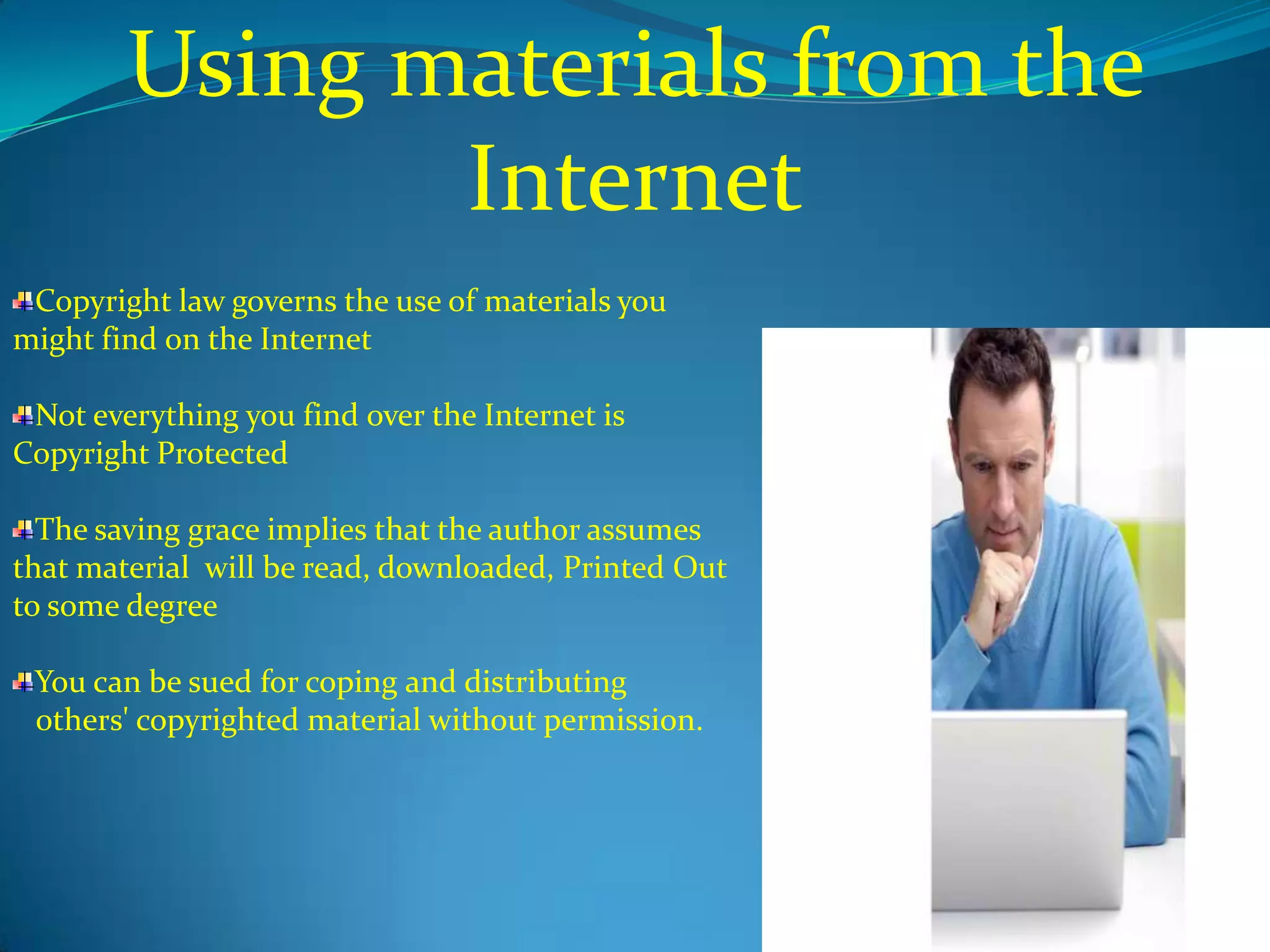 Using materials from the
               Internet
 Copyright law governs the use of materials you
might find on the Internet

 Not everything you find over the Internet is
Copyright Protected

  The saving grace implies that the author assumes
that material will be read, downloaded, Printed Out
to some degree

 You can be sued for coping and distributing
 others' copyrighted material without permission.
 