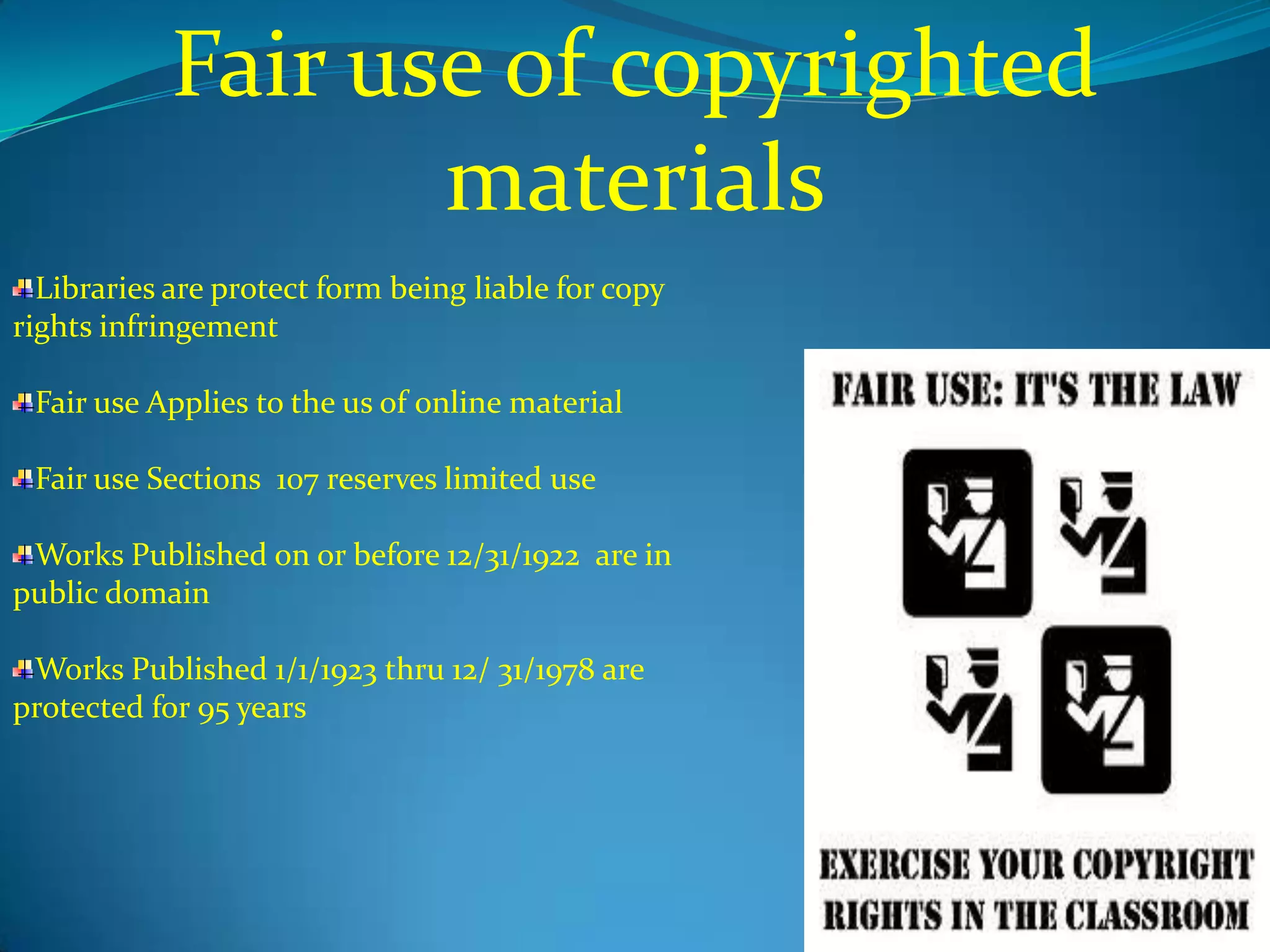 Fair use of copyrighted
                   materials
  Libraries are protect form being liable for copy
rights infringement

 Fair use Applies to the us of online material

 Fair use Sections 107 reserves limited use

 Works Published on or before 12/31/1922 are in
public domain

 Works Published 1/1/1923 thru 12/ 31/1978 are
protected for 95 years
 