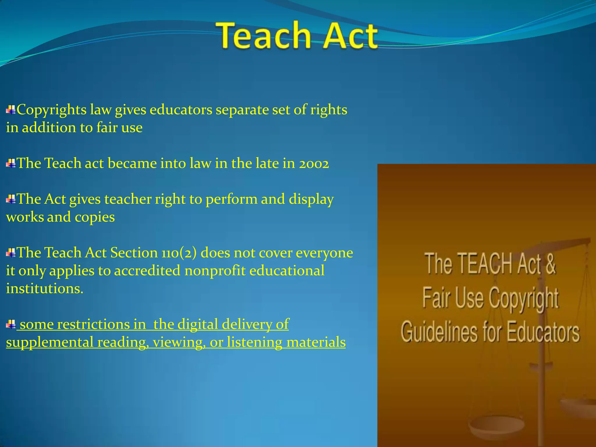 Copyrights law gives educators separate set of rights
in addition to fair use

 The Teach act became into law in the late in 2002

 The Act gives teacher right to perform and display
works and copies

  The Teach Act Section 110(2) does not cover everyone
it only applies to accredited nonprofit educational
institutions.

  some restrictions in the digital delivery of
supplemental reading, viewing, or listening materials
 