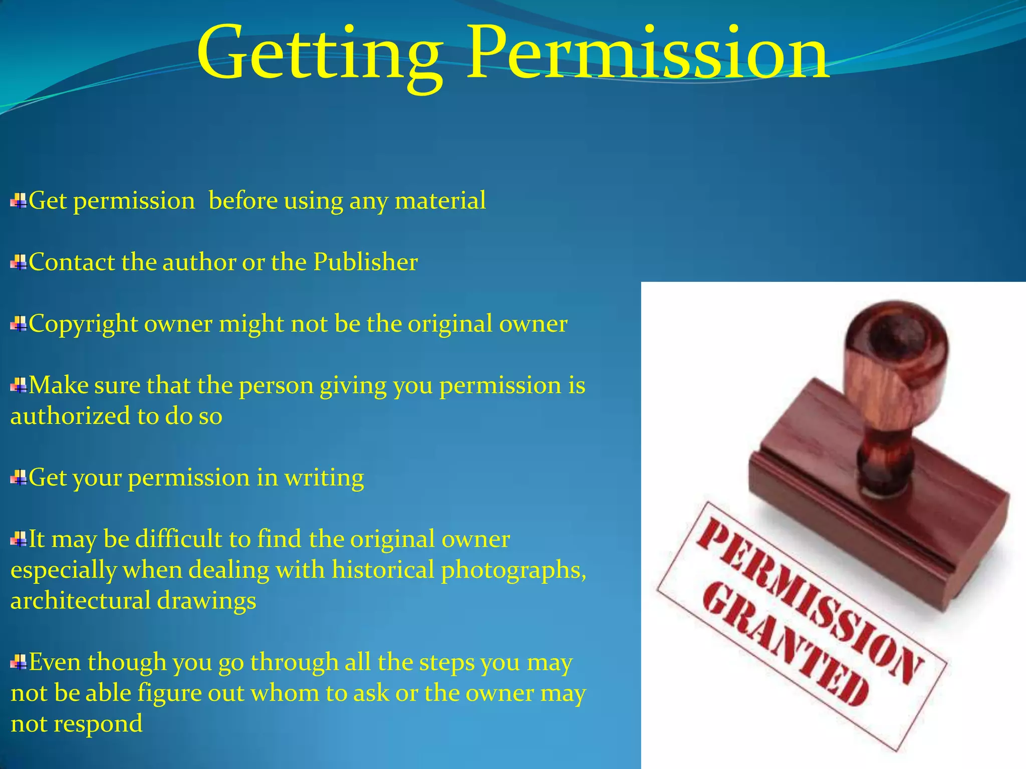Getting Permission
 Get permission before using any material

 Contact the author or the Publisher

 Copyright owner might not be the original owner

 Make sure that the person giving you permission is
authorized to do so

 Get your permission in writing

  It may be difficult to find the original owner
especially when dealing with historical photographs,
architectural drawings

 Even though you go through all the steps you may
not be able figure out whom to ask or the owner may
not respond
 