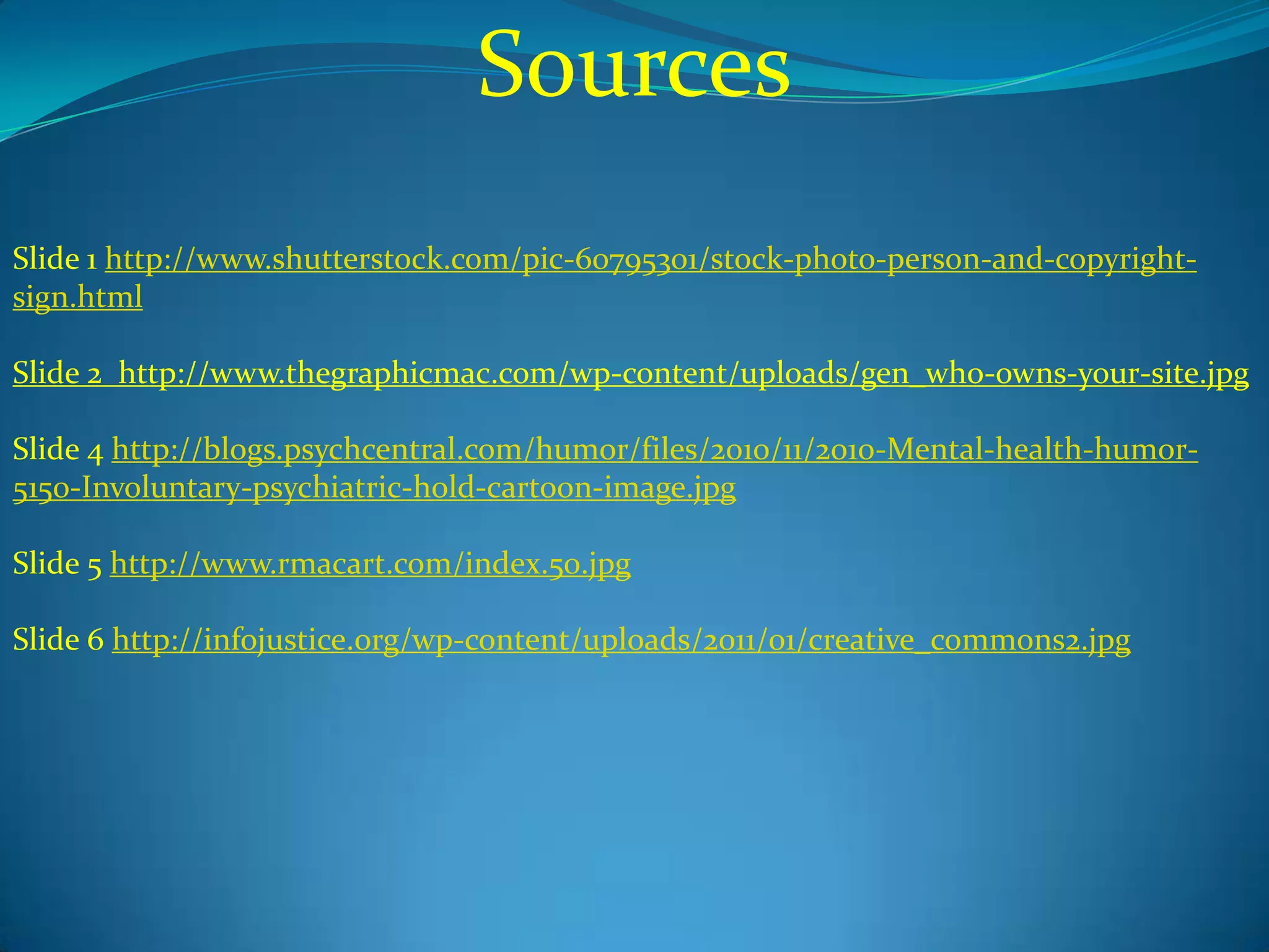 Sources
Slide 1 http://www.shutterstock.com/pic-60795301/stock-photo-person-and-copyright-
sign.html

Slide 2 http://www.thegraphicmac.com/wp-content/uploads/gen_who-owns-your-site.jpg

Slide 4 http://blogs.psychcentral.com/humor/files/2010/11/2010-Mental-health-humor-
5150-Involuntary-psychiatric-hold-cartoon-image.jpg

Slide 5 http://www.rmacart.com/index.50.jpg

Slide 6 http://infojustice.org/wp-content/uploads/2011/01/creative_commons2.jpg
 