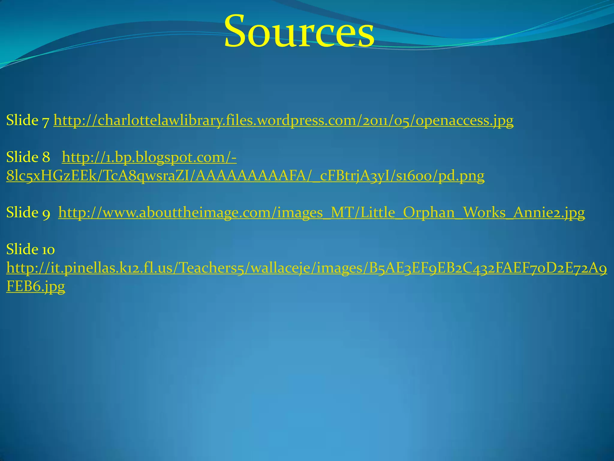 Sources
Slide 7 http://charlottelawlibrary.files.wordpress.com/2011/05/openaccess.jpg

Slide 8 http://1.bp.blogspot.com/-
8lc5xHGzEEk/TcA8qwsraZI/AAAAAAAAAFA/_cFBtrjA3yI/s1600/pd.png

Slide 9 http://www.abouttheimage.com/images_MT/Little_Orphan_Works_Annie2.jpg

Slide 10
http://it.pinellas.k12.fl.us/Teachers5/wallaceje/images/B5AE3EF9EB2C432FAEF70D2E72A9
FEB6.jpg
 