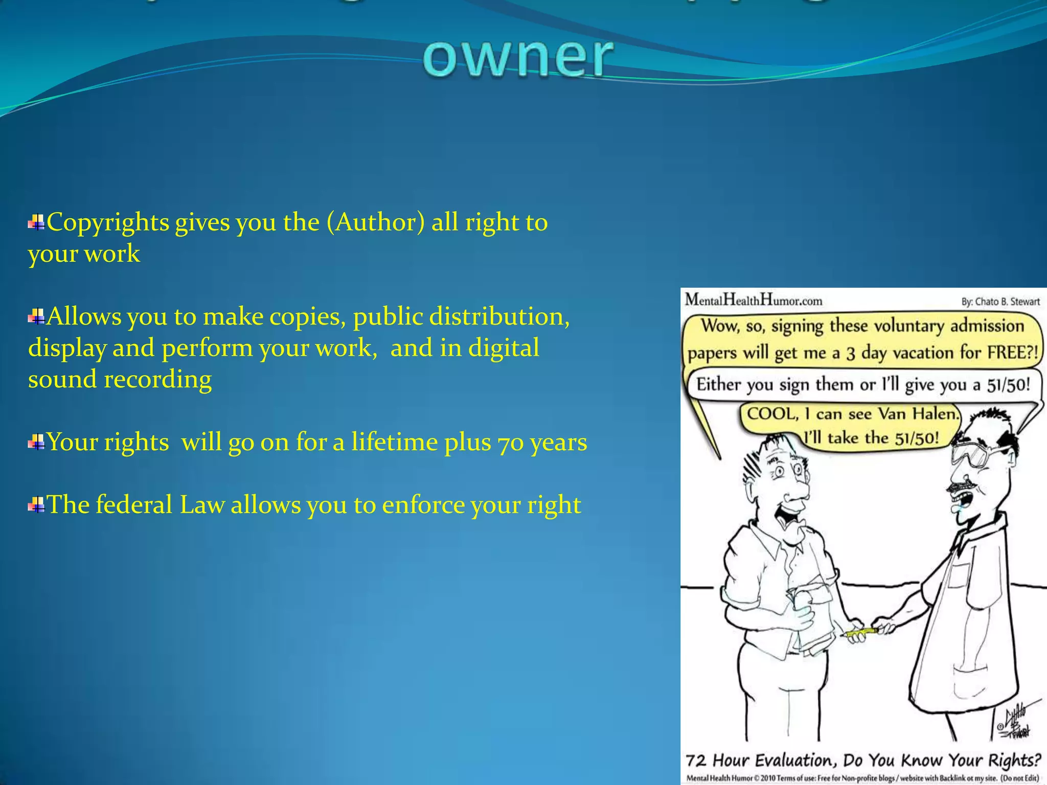 Copyrights gives you the (Author) all right to
your work

  Allows you to make copies, public distribution,
display and perform your work, and in digital
sound recording

 Your rights will go on for a lifetime plus 70 years

 The federal Law allows you to enforce your right
 