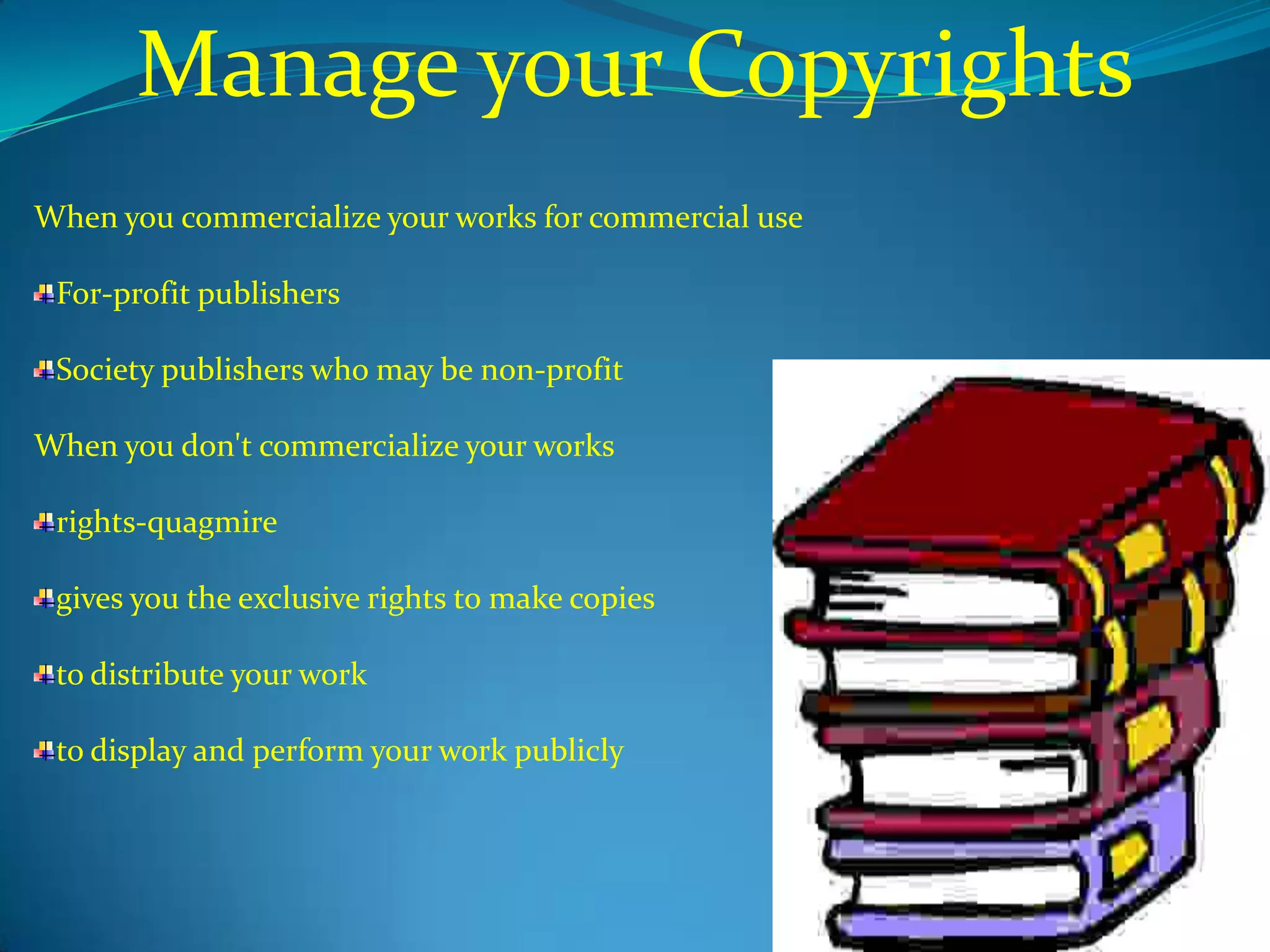 Manage your Copyrights
When you commercialize your works for commercial use

 For-profit publishers

 Society publishers who may be non-profit

When you don't commercialize your works

 rights-quagmire

 gives you the exclusive rights to make copies

 to distribute your work

 to display and perform your work publicly
 