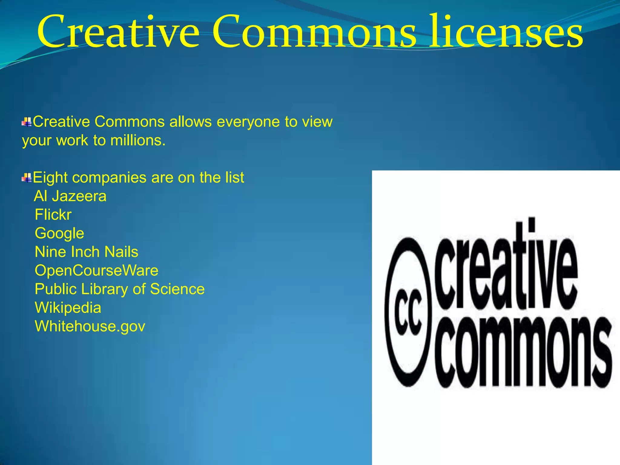 Creative Commons licenses
 Creative Commons allows everyone to view
your work to millions.

 Eight companies are on the list
 Al Jazeera
 Flickr
 Google
 Nine Inch Nails
 OpenCourseWare
 Public Library of Science
 Wikipedia
 Whitehouse.gov
 