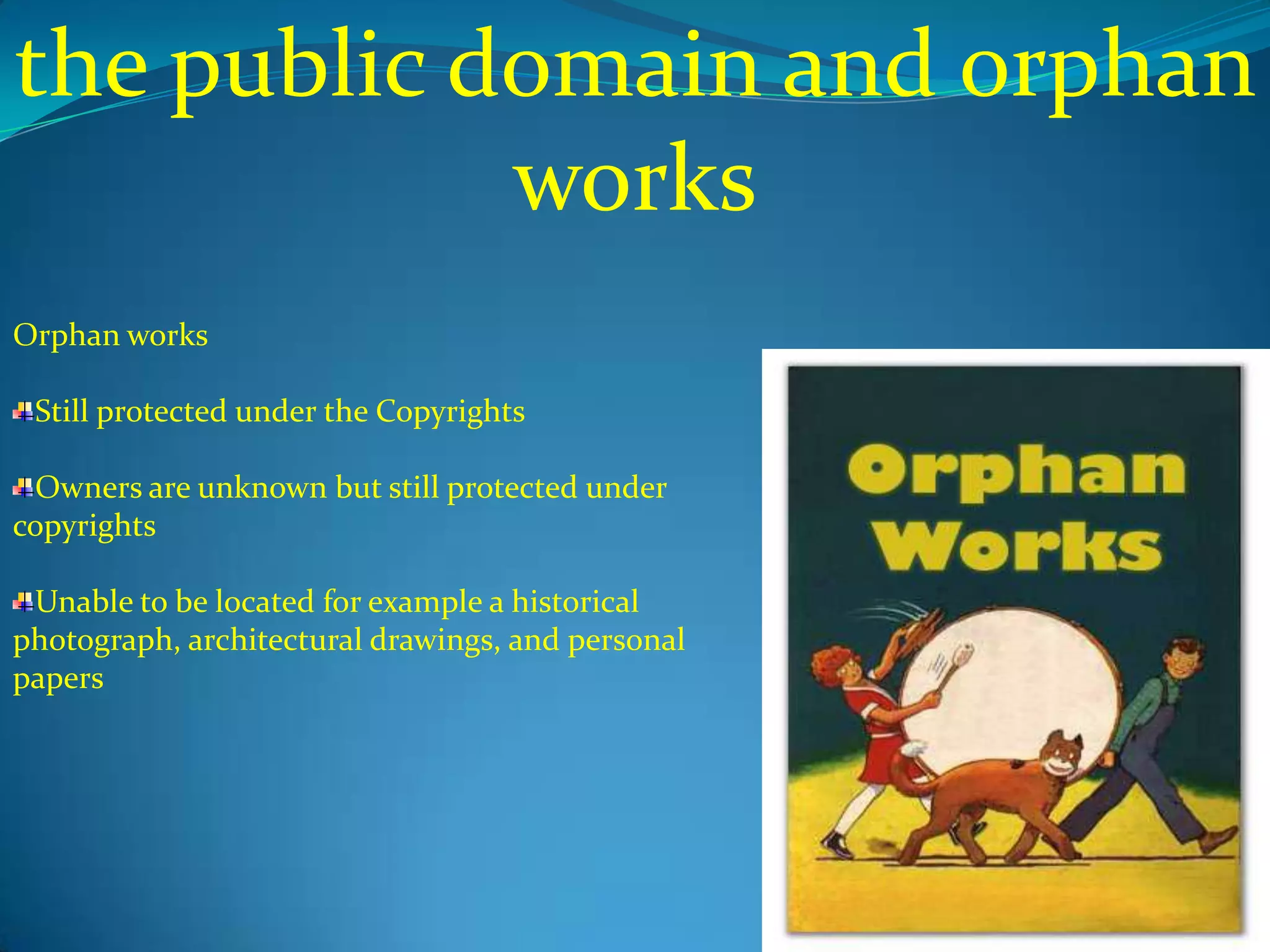 the public domain and orphan
            works
Orphan works

 Still protected under the Copyrights

 Owners are unknown but still protected under
copyrights

 Unable to be located for example a historical
photograph, architectural drawings, and personal
papers
 
