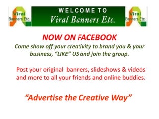 NOW ON FACEBOOK
Come show off your creativity to brand you & your
     business, “LIKE” US and join the group.

Post your original banners, slideshows & videos
and more to all your friends and online buddies.


   “Advertise the Creative Way”
 
