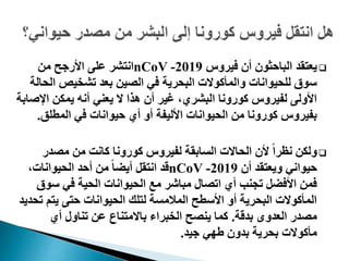 ‫فيروس‬ ‫أن‬ ‫الباحثون‬ ‫يعتقد‬2019-nCoV‫من‬ ‫األرجح‬ ‫على‬ ‫انتشر‬
‫ال‬ ‫تشخيص‬ ‫بعد‬ ‫الصين‬ ‫في‬ ‫البحرية‬ ‫والمأكوالت‬ ‫للحيوانات‬ ‫سوق‬‫حالة‬
‫اإل‬ ‫يمكن‬ ‫أنه‬ ‫يعني‬ ‫ال‬ ‫هذا‬ ‫أن‬ ‫غير‬ ،‫البشري‬ ‫كورونا‬ ‫لفيروس‬ ‫األولى‬‫صابة‬
‫المطلق‬ ‫في‬ ‫حيوانات‬ ‫أي‬ ‫أو‬ ‫األليفة‬ ‫الحيوانات‬ ‫من‬ ‫كورونا‬ ‫بفيروس‬.
‫مصدر‬ ‫من‬ ‫كانت‬ ‫كورونا‬ ‫لفيروس‬ ‫السابقة‬ ‫الحاالت‬ ‫ألن‬ ً‫ا‬‫نظر‬ ‫ولكن‬
‫أن‬ ‫ويعتقد‬ ‫حيواني‬2019-nCoV،‫الحيوانات‬ ‫أحد‬ ‫من‬ ً‫ا‬‫أيض‬ ‫انتقل‬ ‫قد‬
‫سو‬ ‫في‬ ‫الحية‬ ‫الحيوانات‬ ‫مع‬ ‫مباشر‬ ‫اتصال‬ ‫أي‬ ‫تجنب‬ ‫األفضل‬ ‫فمن‬‫ق‬
‫ت‬ ‫يتم‬ ‫حتى‬ ‫الحيوانات‬ ‫لتلك‬ ‫المالمسة‬ ‫األسطح‬ ‫أو‬ ‫البحرية‬ ‫المأكوالت‬‫حديد‬
‫بدقة‬ ‫العدوى‬ ‫مصدر‬.‫أي‬ ‫تناول‬ ‫عن‬ ‫باالمتناع‬ ‫الخبراء‬ ‫ينصح‬ ‫كما‬
‫جيد‬ ‫طهي‬ ‫بدون‬ ‫بحرية‬ ‫مأكوالت‬.
 