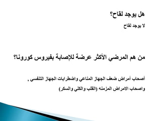 ‫لقاح؟‬ ‫يوجد‬ ‫هل‬
‫لقاح‬ ‫يوجد‬ ‫ال‬
‫المرضي‬ ‫هم‬ ‫من‬‫كورون‬ ‫بفيروس‬ ‫لإلصابة‬ ‫عرضة‬ ‫األكثر‬‫ا؟‬
‫التنفسي‬ ‫الجهاز‬ ‫واضطرابات‬ ‫المناعي‬ ‫الجهاز‬ ‫ضعف‬ ‫أمراض‬ ‫أصحاب‬,
‫المزمنه‬ ‫االمراض‬ ‫واصحاب‬(‫والسكر‬ ‫والكلي‬ ‫القلب‬)
 