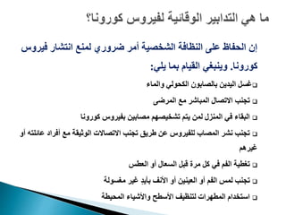 ‫فير‬ ‫انتشار‬ ‫لمنع‬ ‫ضروري‬ ‫أمر‬ ‫الشخصية‬ ‫النظافة‬ ‫على‬ ‫الحفاظ‬ ‫إن‬‫وس‬
‫كورونا‬.‫يلي‬ ‫بما‬ ‫القيام‬ ‫وينبغي‬:
‫والماء‬ ‫الكحولي‬ ‫بالصابون‬ ‫اليدين‬ ‫غسل‬
‫المرضى‬ ‫مع‬ ‫المباشر‬ ‫االتصال‬ ‫تجنب‬
‫كورونا‬ ‫بفيروس‬ ‫مصابين‬ ‫تشخيصهم‬ ‫يتم‬ ‫لمن‬ ‫المنزل‬ ‫في‬ ‫البقاء‬
‫عائ‬ ‫أفراد‬ ‫مع‬ ‫الوثيقة‬ ‫االتصاالت‬ ‫تجنب‬ ‫طريق‬ ‫عن‬ ‫للفيروس‬ ‫المصاب‬ ‫نشر‬ ‫تجنب‬‫أو‬ ‫لته‬
‫غيرهم‬
‫العطس‬ ‫أو‬ ‫السعال‬ ‫قبل‬ ‫مرة‬ ‫كل‬ ‫في‬ ‫الفم‬ ‫تغطية‬
‫مغسولة‬ ‫غير‬ ٍ‫د‬‫بأي‬ ‫األنف‬ ‫أو‬ ‫العينين‬ ‫أو‬ ‫الفم‬ ‫لمس‬ ‫تجنب‬
‫المحيطة‬ ‫واألشياء‬ ‫األسطح‬ ‫لتنظيف‬ ‫المطهرات‬ ‫استخدام‬
 