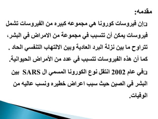 ‫مقدمه‬:
‫هي‬ ‫كورونا‬ ‫فيروسات‬ ‫إن‬‫كبيره‬ ‫مجموعه‬‫تش‬ ‫الفيروسات‬ ‫من‬‫مل‬
‫من‬ ‫مجموعة‬ ‫في‬ ‫تتسبب‬ ‫أن‬ ‫يمكن‬ ‫فيروسات‬‫االمراض‬‫الب‬ ‫في‬،‫شر‬
‫وبين‬ ‫العادية‬ ‫البرد‬ ‫نزلة‬ ‫بين‬ ‫ما‬ ‫تتراوح‬‫االلتهاب‬‫التنفس‬‫الحاد‬ ‫ي‬.
‫الحيوان‬ ‫األمراض‬ ‫من‬ ‫عدد‬ ‫في‬ ‫تتسبب‬ ‫الفيروسات‬ ‫هذه‬ ‫أن‬ ‫كما‬‫ية‬.
‫عام‬ ‫في‬2002‫ال‬ ‫المسمي‬ ‫الكورونا‬ ‫نوع‬ ‫انتقل‬SARS‫بين‬
‫م‬ ‫عاليه‬ ‫ونسب‬ ‫خطيره‬ ‫اعراض‬ ‫سبب‬ ‫حيث‬ ‫الصين‬ ‫في‬ ‫البشر‬‫ن‬
‫الوفيات‬.
 