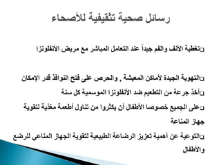 ‫األنفلونز‬ ‫مريض‬ ‫مع‬ ‫المباشر‬ ‫التعامل‬ ‫عند‬ ً‫ا‬‫جيد‬ ‫والفم‬ ‫األنف‬ ‫تغطية‬‫ا‬
‫المعيشة‬ ‫ألماكن‬ ‫الجيدة‬ ‫التهوية‬,‫اإلمكا‬ ‫قدر‬ ‫النوافذ‬ ‫فتح‬ ‫على‬ ‫والحرص‬‫ن‬
‫األنفلونز‬ ‫ضد‬ ‫التطعيم‬ ‫من‬ ‫جرعة‬ ‫أخذ‬‫ا‬‫سنة‬ ‫كل‬ ‫الموسمية‬
‫لتقوية‬ ‫مغذية‬ ‫أطعمة‬ ‫تناول‬ ‫من‬ ‫يكثروا‬ ‫أن‬ ‫األطفال‬ ‫خصوصا‬ ‫الجميع‬ ‫على‬
‫المناعة‬ ‫جهاز‬
‫ل‬ ‫المناعي‬ ‫الجهاز‬ ‫لتقوية‬ ‫الطبيعية‬ ‫الرضاعة‬ ‫تعزيز‬ ‫أهمية‬ ‫عن‬ ‫التوعية‬‫لرضع‬
‫واألطفال‬
 