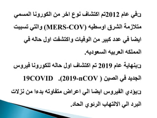 ‫عام‬ ‫في‬2012‫المسمي‬ ‫الكورونا‬ ‫من‬ ‫اخر‬ ‫نوع‬ ‫اكتشاف‬ ‫تم‬
‫اوسطيه‬ ‫الشرق‬ ‫متالزمة‬(MERS-COV)‫تسببت‬ ‫والتي‬
‫في‬ ‫حاله‬ ‫اول‬ ‫واكتشفت‬ ‫الوفيات‬ ‫من‬ ‫كبير‬ ‫عدد‬ ‫في‬ ‫ايضا‬
‫السعوديه‬ ‫العربيه‬ ‫المملكه‬.
‫عام‬ ‫بنهاية‬2019‫فيروس‬ ‫للكورونا‬ ‫حاله‬ ‫اول‬ ‫اكتشاف‬ ‫تم‬
‫الصين‬ ‫في‬ ‫الجديد‬(-nCOV2019.)COVID19
‫نز‬ ‫من‬ ‫بدءا‬ ‫متفاوته‬ ‫اعراض‬ ‫الي‬ ‫ايضا‬ ‫الفيروس‬ ‫يؤدي‬‫الت‬
‫الحاد‬ ‫الرئوي‬ ‫االلتهاب‬ ‫الي‬ ‫البرد‬.
 