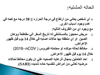 ‫الحراره‬ ‫درجة‬ ‫في‬ ‫ارتفاع‬ ‫من‬ ‫يعاني‬ ‫شخص‬ ‫اي‬≥38‫في‬ ‫كحه‬ ‫مع‬ ‫درجه‬
‫اخري‬ ‫اسباب‬ ‫وجود‬ ‫عدم‬.
‫التاليه‬ ‫الظروف‬ ‫من‬ ‫اي‬ ‫وجود‬ ‫مع‬:
.1‫ووهان‬ ‫مقاطعة‬ ‫الي‬ ‫السفر‬ ‫تاريخ‬ ‫له‬ ‫بالمستشفي‬ ‫محجوز‬ ‫مريض‬
‫الصين‬‫خالل‬ ‫في‬ ‫اصابه‬ ‫حاالت‬ ‫بها‬ ‫منطقه‬ ‫اي‬ ‫او‬14‫ظهور‬ ‫قبل‬ ‫يوم‬
‫االعراض‬.
.2‫لفيروس‬ ‫محتمله‬ ‫او‬ ‫مؤكده‬ ‫لحاله‬ ‫مخالط‬(-nCOV2019)
‫خالل‬14‫االعراض‬ ‫ظهور‬ ‫قبل‬ ‫يوم‬.
.3‫لحاالت‬ ‫مخالط‬ ‫يكون‬ ‫ان‬ ‫علي‬ ‫الصحيه‬ ‫الرعايه‬ ‫بمجال‬ ‫العاملين‬ ‫احد‬
‫شديده‬ ‫حاده‬ ‫تنفسيه‬ ‫امراض‬ ‫من‬ ‫تعاني‬ ‫مرضيه‬(SARI.)
 
