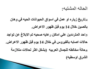 .4‫وهان‬ ‫في‬ ‫الحيه‬ ‫الحيوانات‬ ‫اسواق‬ ‫في‬ ‫عمل‬ ‫او‬ ‫زياره‬ ‫تاريخ‬
‫خالل‬ ‫بالصين‬14‫االعراض‬ ‫ظهور‬ ‫قبل‬ ‫يوم‬.
.5‫تواج‬ ‫عن‬ ‫االبالغ‬ ‫تم‬ ‫صحيه‬ ‫رعايه‬ ‫اماكن‬ ‫علي‬ ‫المترددين‬ ‫احد‬‫د‬
‫خالل‬ ‫في‬ ‫بالفيروس‬ ‫اصابه‬ ‫حاالت‬14‫االعراض‬ ‫ظهور‬ ‫قبل‬ ‫يوم‬.
.6‫العربيه‬ ‫للجمال‬ ‫مخالطه‬ ‫حالة‬(‫متالزمة‬ ‫لحاالت‬ ‫اكثر‬ ‫بشكل‬
‫اوسطيه‬ ‫الشرق‬)
 