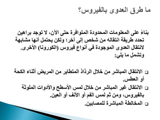 ‫براهي‬ ‫توجد‬ ‫ال‬ ،‫اآلن‬ ‫حتى‬ ‫المتوافرة‬ ‫المحدودة‬ ‫المعلومات‬ ‫على‬ ً‫ء‬‫بنا‬‫ن‬
‫مشابه‬ ‫أنها‬ ‫يحتمل‬ ‫ولكن‬ ‫آخر؛‬ ‫إلى‬ ‫شخص‬ ‫من‬ ‫انتقاله‬ ‫طريقة‬ ‫تحدد‬‫ة‬
‫فيروس‬ ‫أنواع‬ ‫في‬ ‫الموجودة‬ ‫العدوى‬ ‫النتقال‬(‫الكورونا‬)‫األخرى‬.
‫يلي‬ ‫ما‬ ‫وتشمل‬:
‫الك‬ ‫أثناء‬ ‫المريض‬ ‫من‬ ‫المتطاير‬ ‫الرذاذ‬ ‫خالل‬ ‫من‬ ‫المباشر‬ ‫االنتقال‬‫حة‬
‫العطس‬ ‫أو‬.
‫الملوثة‬ ‫واألدوات‬ ‫األسطح‬ ‫لمس‬ ‫خالل‬ ‫من‬ ‫المباشر‬ ‫غير‬ ‫االنتقال‬
‫العين‬ ‫أو‬ ‫األنف‬ ‫أو‬ ‫الفم‬ ‫لمس‬ ‫ثم‬ ‫ومن‬ ،‫بالفيروس‬.
‫للمصابين‬ ‫المباشرة‬ ‫المخالطة‬.
 