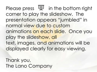 Please press       in the bottom right
corner to play the slideshow. The
presentation appears “jumbled” in
normal view due to custom
animations on each slide. Once you
play the slideshow, all
text, images, and animations will be
displayed clearly for easy viewing.

Thank you,
The Lano Company
 