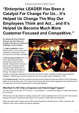 An Example Case Study for NewCo Telecom 
“Enterprise LEADER Has Been a 
Catalyst For Change For Us... It’s 
Helped Us Change The Way Our 
Employees Think and Act... and It’s 
Helped Us Become Much More 
Customer Focused and Competitive.” 
For Ashoke the CEO of NewCo 
Telecom, the start of the year 
brought its fair share of commercial 
challenges. These included: 
1. Tough competition: NewCo 
Telecom (NCT) is in one of the most 
competitive marketplaces, facing 
strong local and overseas competition. 
2. Old monopoly mindset: NCT is a 
former state owned enterprise, 
previously the primary land­line 
provider. Being a former monopoly, it 
still has many employees whose 
mindset remains entrenched in a 
non­commercial 
way of employee 
thinking. This makes it harder to 
compete in tough hyper­competitive 
commercial environments where competitor companies have significant 
budgets for marketing and customer acquisition and in some cases superior offerings (i.e. LTE). 
3. Low staff turnover: Given the countries economics and the historically well paid positions of NCT employees, 
staff turnover at the telco is low. This makes it hard to bring fresh ideas into the organisation and make the switch 
in thinking and culture from a state­owned 
to commercial enterprise. 
What Next For NCT After an Expensive and Failed Change Program? 
Over the previous 18 months, NCT had tried — unsuccessfully — to introduce a program of change and address 
its core issues. 
With the help of a large western consulting company, NCT spent a significant amount of time and money trying to 
change the mindset of employees and culture of the company to make itself more competitive. 
Sadly, the results were not there and the CEO found himself at the start the year at an HRD conference, still 
looking for fresh ways to address his people challenges. 
1 
 