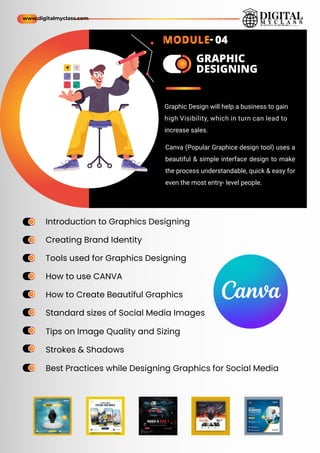 Introduction to Graphics Designing
Creating Brand Identity
Tools used for Graphics Designing
How to use CANVA
How to Create Beautiful Graphics
Standard sizes of Social Media Images
Best Practices while Designing Graphics for Social Media
Tips on Image Quality and Sizing
Strokes & Shadows
ame
ame
ame
ame
ame
ame
ame
ame
ame
ame
ame
ame
ame
ame
ame
ame
ame
ame
ame
ame
GRAPHIC
DESIGNING
Graphic Design will help a business to gain
high Visibility, which in turn can lead to
increase sales.
Canva (Popular Graphice design tool) uses a
beautiful & simple interface design to make
the process understandable, quick & easy for
even the most entry- level people.
www.digitalmyclass.com
MODULE- 04
 