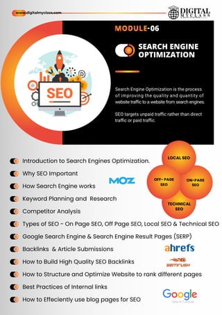 ame
ame
SEARCH ENGINE
OPTIMIZATION
ame
ame
ame
ame
ame
ame
ame
ame
ame
ame
ame
ame
ame
ame
ame
ame
ame
ame
ame
ame
ame
ame
ame
ame
Introduction to Search Engines Optimization.
Why SEO Important
How Search Engine works
Keyword Planning and Research
Competitor Analysis
Types of SEO - On Page SEO, Off Page SEO, Local SEO & Technical SEO
Google Search Engine & Search Engine Result Pages (SERP)
Backlinks & Article Submissions
How to Build High Quality SEO Backlinks
How to Structure and Optimize Website to rank different pages
Best Practices of Internal links
How to Effeciently use blog pages for SEO
@
$
$
$
?
S
E
O
@
$
$
$
?
SEO
Search Engine Optimization is the process
of improving the quality and quantity of
website traﬃc to a website from search engines.
SEO targets unpaid traﬃc rather than direct
traﬃc or paid traﬃc.
LOCAL SEO
ON-PAGE
SEO
OFF- PAGE
SEO
TECHNICAL
SEO
www.digitalmyclass.com
MODULE-06
Search Console
 