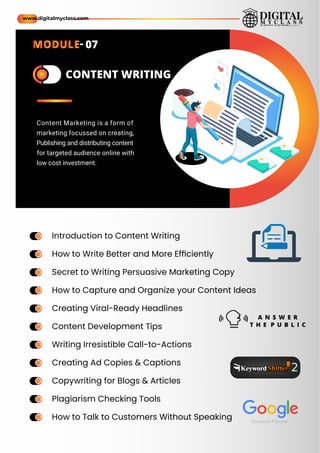 a
m
e a
m
e CONTENT WRITING
Introduction to Content Writing
How to Write Better and More Efﬁciently
Secret to Writing Persuasive Marketing Copy
How to Capture and Organize your Content Ideas
Creating Viral-Ready Headlines
Content Development Tips
Writing Irresistible Call-to-Actions
Creating Ad Copies & Captions
Copywriting for Blogs & Articles
Plagiarism Checking Tools
How to Talk to Customers Without Speaking
ame
ame
ame
ame
ame
ame
ame
ame
ame
ame
ame
ame
ame
ame
ame
ame
ame
ame
ame
ame
ame
ame
Content Marketing is a form of
marketing focussed on creating,
Publishing and distributing content
for targeted audience online with
low cost investment.
A N S W E R
T H E P U B L I C
www.digitalmyclass.com
MODULE- 07
 