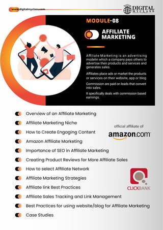 a
m
e a
m
e
AFFILIATE
MARKETING
Overview of an Afﬁliate Marketing
Afﬁliate Marketing Niche
How to Create Engaging Content
Amazon Afﬁliate Marketing
Importance of SEO in Afﬁliate Marketing
Creating Product Reviews for More Afﬁliate Sales
How to select Afﬁliate Network
Afﬁliate Marketing Strategies
Afﬁliate link Best Practices
Afﬁliate Sales Tracking and Link Management
Best Practices for using website/blog for Afﬁliate Marketing
Case Studies
ame
ame
ame
ame
ame
ame
ame
ame
ame
ame
ame
ame
ame
ame
ame
ame
ame
ame
ame
ame
ame
ame
ame
ame
Aﬃliate Marketing is an advertising
modelin which a company pays others to
advertise their products and services and
generates sales.
Aﬃliates place ads or market the products
or services on their website, app or blog.
Commission are paid on leads that convert
into sales.
It speciﬁcally deals with commission based
earnings.
www.digitalmyclass.com
MODULE-08
 