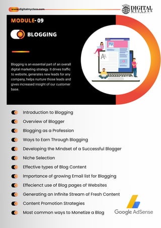 ame
ame BLOGGING
Introduction to Blogging
Overview of Blogger
Blogging as a Profession
Ways to Earn Through Blogging
Developing the Mindset of a Successful Blogger
Niche Selection
Effective types of Blog Content
Importance of growing Email list for Blogging
Effecienct use of Blog pages of Websites
Generating an Inﬁnite Stream of Fresh Content
Content Promotion Strategies
Most common ways to Monetize a Blog
ame
ame
ame
ame
ame
ame
ame
ame
ame
ame
ame
ame
ame
ame
ame
ame
ame
ame
ame
ame
ame
ame
ame
ame
Blogging is an essential part of an overall
digital marketing strategy. It drives traﬃc
to website, generates new leads for any
company, helps nurture those leads and
gives increased insight of our customer
base.
www.digitalmyclass.com
MODULE- 09
 
