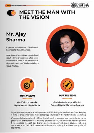 Expertise into Migration of Traditional
business to Digital Business.
Ajay Sharma is a highly motivated and
result - driven professional & has spent
more than 16 Years of his life in various
Organizations such as Tata Group, Reliance
Group, Airtel etc.
MEET THE MAN WITH
THE VISION
Mr. Ajay
Sharma
OUR VISION
Our Vision is to make
Digital Yuva to Digital India.
OUR MISSION
Our Mission is to provide Job
Oriented Digital Marketing Courses
Digital Myclass started in Kota(Rajasthan) in 2020 during the pandemic of Covid, keeping
in mind to create more and more career opportunities in the ﬁeld of Digital Marketing.
We provide both online & oﬄine digital marketing courses to students,fresh
graduates, entrepreneurs, working professionals, housewives, retired person
& freelancers through our digital marketing experts & every student is being
mentored with full 24*7 personalized support to help & achieve the goals of
aspirants.
www.digitalmyclass.com
 